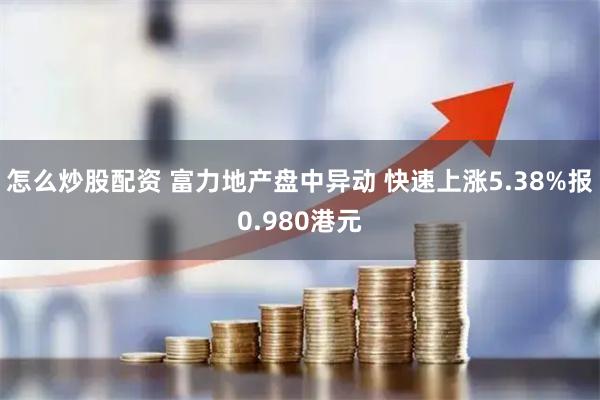 怎么炒股配资 富力地产盘中异动 快速上涨5.38%报0.980港元