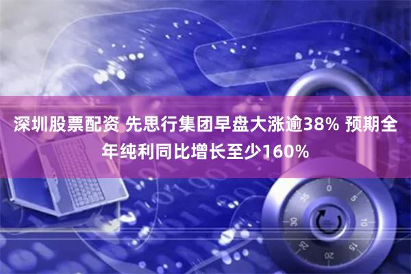 深圳股票配资 先思行集团早盘大涨逾38% 预期全年纯利同比增长至少160%