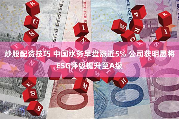 炒股配资技巧 中国水务早盘涨近5% 公司获明晟将ESG评级提升至A级