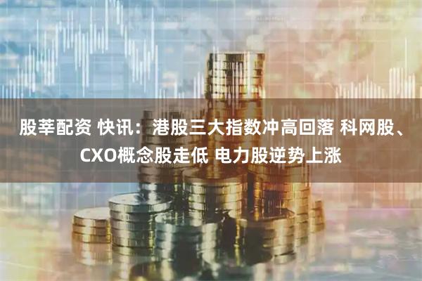 股莘配资 快讯：港股三大指数冲高回落 科网股、CXO概念股走低 电力股逆势上涨