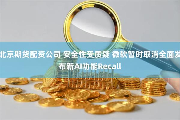 北京期货配资公司 安全性受质疑 微软暂时取消全面发布新AI功能Recall