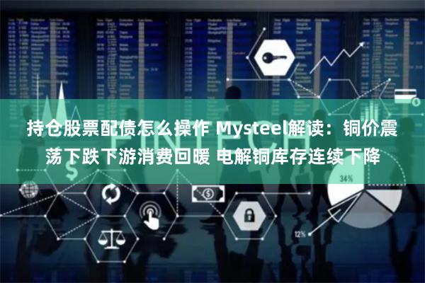 持仓股票配债怎么操作 Mysteel解读：铜价震荡下跌下游消费回暖 电解铜库存连续下降