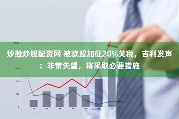 炒股炒股配资网 被欧盟加征20%关税，吉利发声：非常失望，将采取必要措施