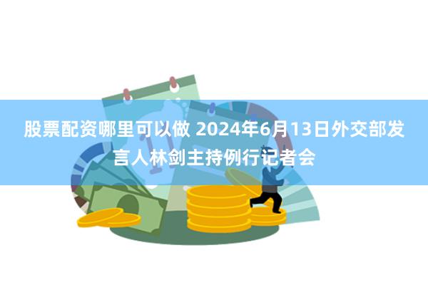 股票配资哪里可以做 2024年6月13日外交部发言人林剑主持例行记者会