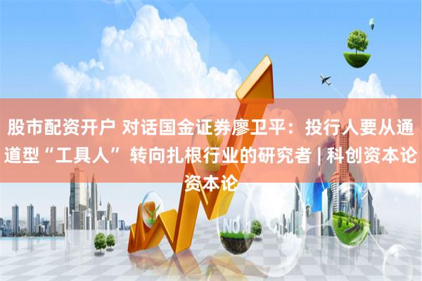 股市配资开户 对话国金证券廖卫平：投行人要从通道型“工具人” 转向扎根行业的研究者 | 科创资本论