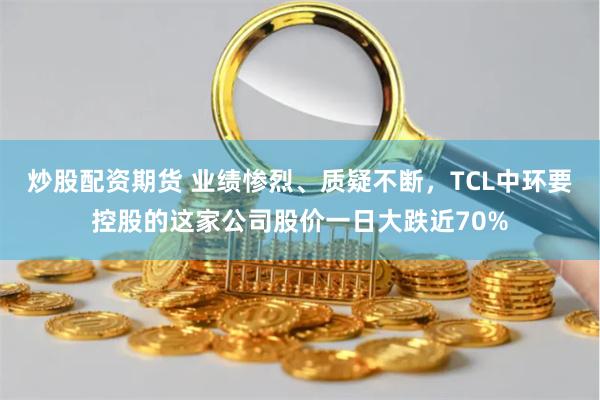 炒股配资期货 业绩惨烈、质疑不断，TCL中环要控股的这家公司股价一日大跌近70%