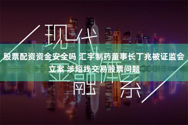 股票配资资金安全吗 汇宇制药董事长丁兆被证监会立案 涉短线交易股票问题