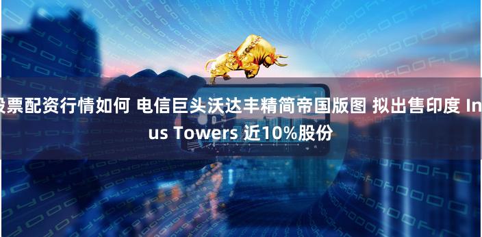 股票配资行情如何 电信巨头沃达丰精简帝国版图 拟出售印度 Indus Towers 近10%股份