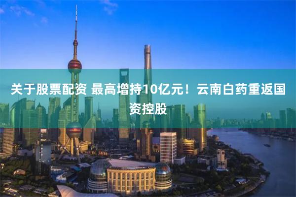 关于股票配资 最高增持10亿元！云南白药重返国资控股