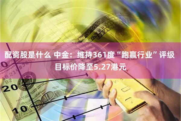 配资股是什么 中金：维持361度“跑赢行业”评级 目标价降至5.27港元