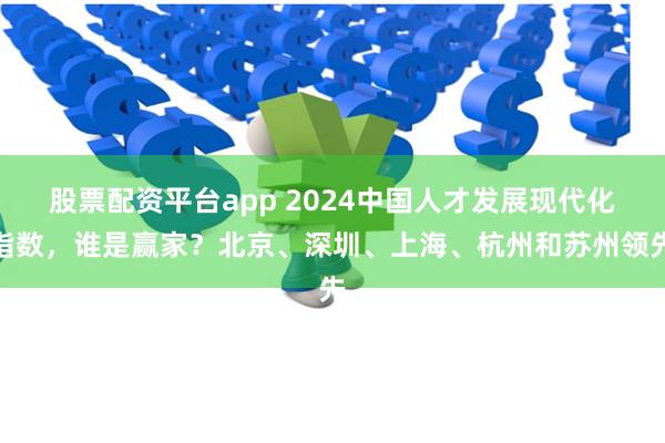 股票配资平台app 2024中国人才发展现代化指数，谁是赢家？北京、深圳、上海、杭州和苏州领先