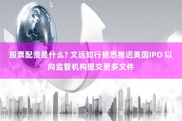 股票配资是什么? 文远知行据悉推迟美国IPO 以向监管机构提交更多文件