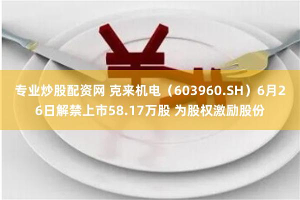 专业炒股配资网 克来机电（603960.SH）6月26日解禁上市58.17万股 为股权激励股份