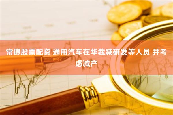 常德股票配资 通用汽车在华裁减研发等人员 并考虑减产