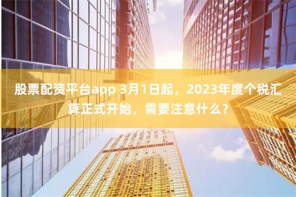 股票配资平台app 3月1日起，2023年度个税汇算正式开始，需要注意什么？