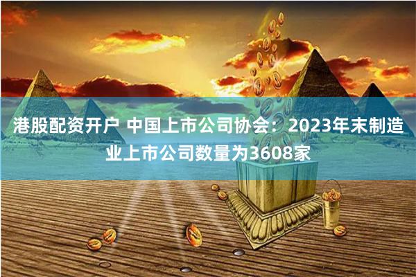 港股配资开户 中国上市公司协会：2023年末制造业上市公司数量为3608家