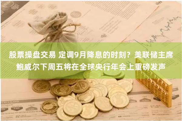 股票操盘交易 定调9月降息的时刻？美联储主席鲍威尔下周五将在全球央行年会上重磅发声