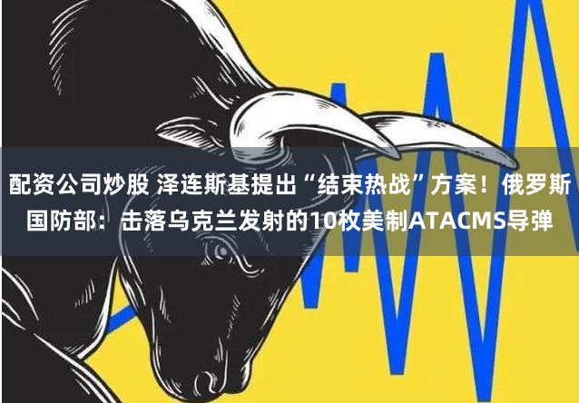 配资公司炒股 泽连斯基提出“结束热战”方案！俄罗斯国防部：击落乌克兰发射的10枚美制ATACMS导弹