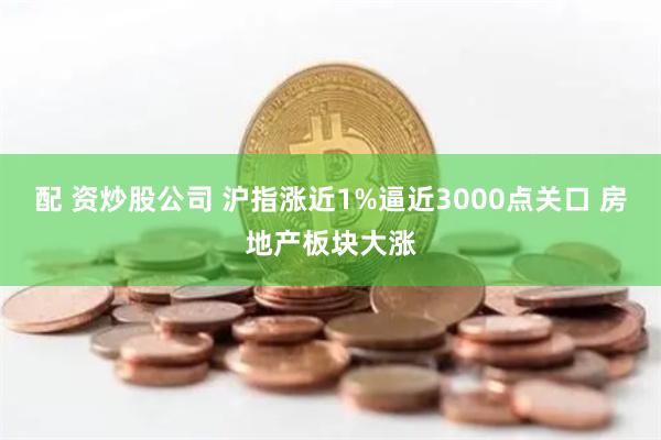 配 资炒股公司 沪指涨近1%逼近3000点关口 房地产板块大涨