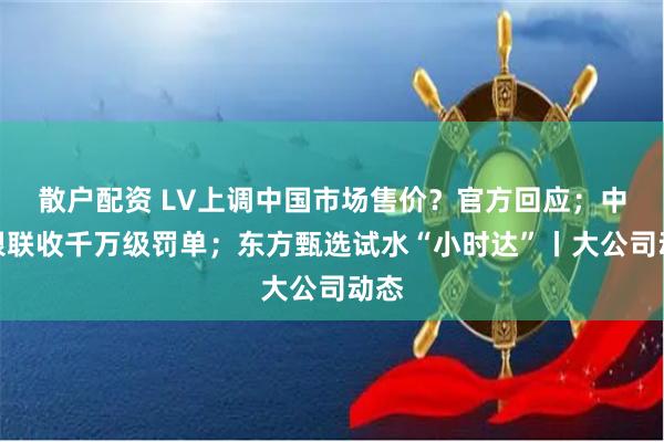 散户配资 LV上调中国市场售价？官方回应；中国银联收千万级罚单；东方甄选试水“小时达”丨大公司动态