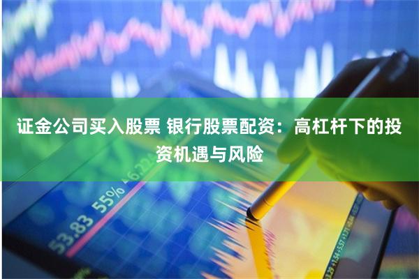 证金公司买入股票 银行股票配资：高杠杆下的投资机遇与风险