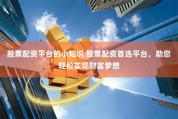 股票配资平台的小知识 股票配资首选平台，助您轻松实现财富梦想